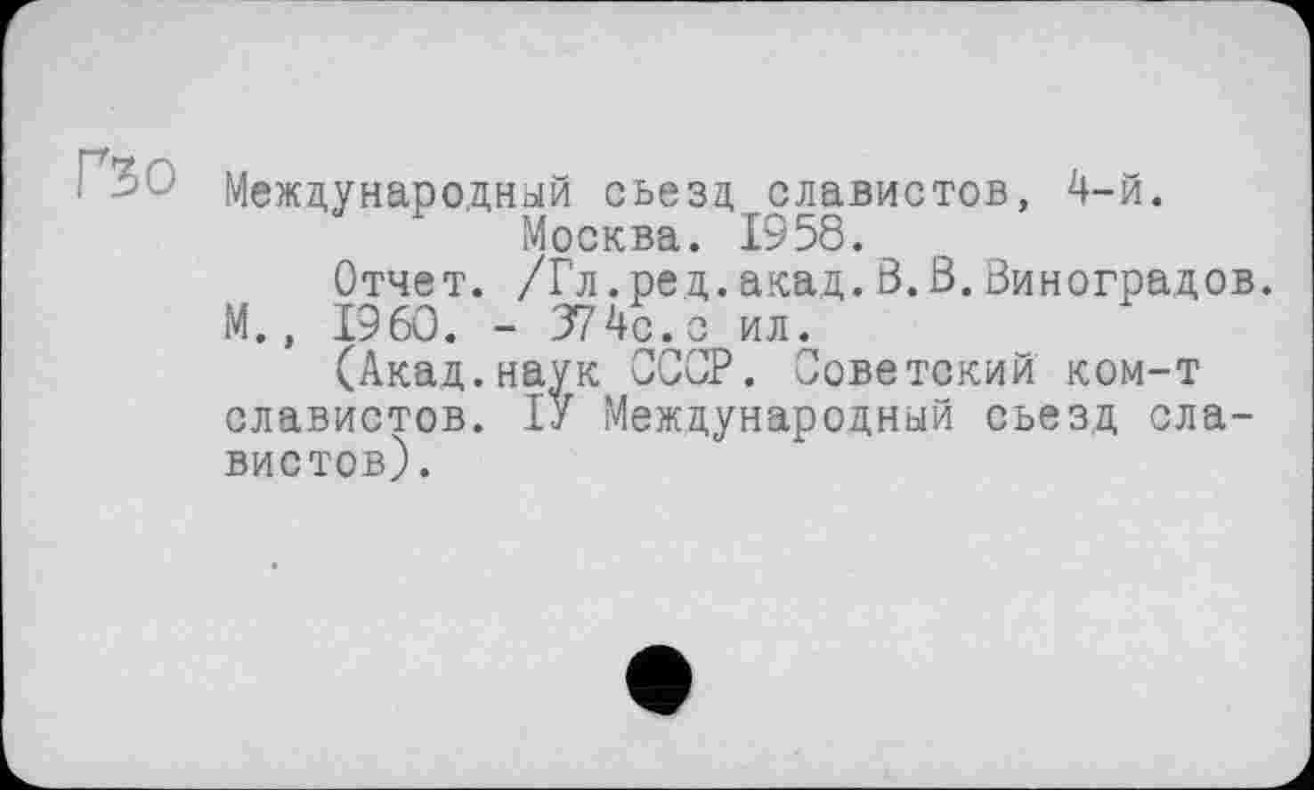 ﻿
Международный съезд славистов, 4-й. Москва. 1958.
Отчет. /Гл.ред.акад.3.3.Виноградов. М., I9 60. - 374с. с ил.
(Акад.наук СССР. Советский ком-т славистов. ІУ Международный съезд славистов).